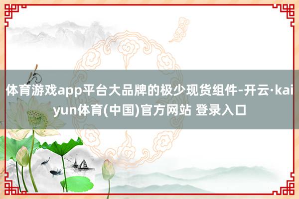 体育游戏app平台大品牌的极少现货组件-开云·kaiyun体育(中国)官方网站 登录入口