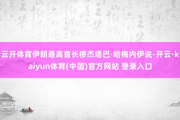 云开体育伊朗最高首长穆杰塔巴·哈梅内伊说-开云·kaiyun体育(中国)官方网站 登录入口