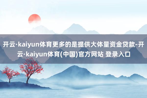 开云·kaiyun体育更多的是提供大体量资金贷款-开云·kaiyun体育(中国)官方网站 登录入口
